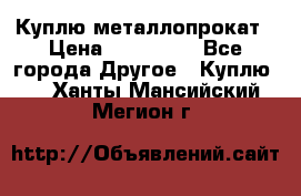 Куплю металлопрокат › Цена ­ 800 000 - Все города Другое » Куплю   . Ханты-Мансийский,Мегион г.